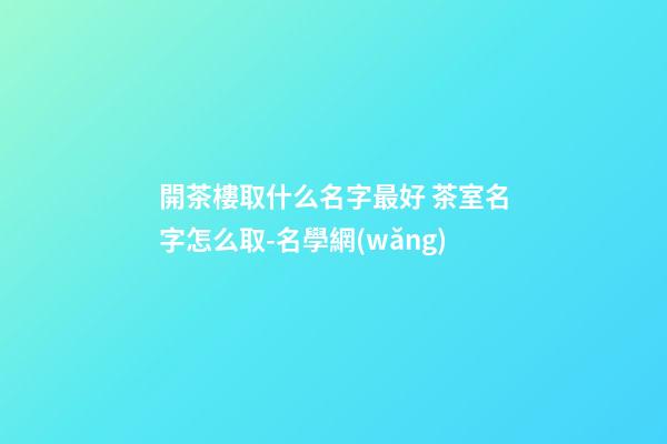 開茶樓取什么名字最好 茶室名字怎么取-名學網(wǎng)-第1張-公司起名-玄機派